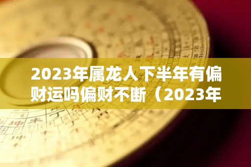2023年属龙人下半年有偏财运吗偏财不断（2023年属龙人下半年有偏财运吗偏财不断吗）