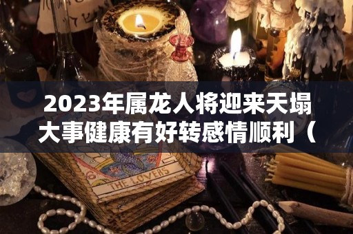 2023年属龙人将迎来天塌大事健康有好转感情顺利（属龙 2023）