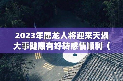 2023年属龙人将迎来天塌大事健康有好转感情顺利（属龙2023年运势及运程_2023年属龙人的全年运势）
