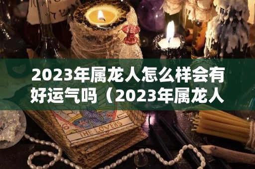 2023年属龙人怎么样会有好运气吗（2023年属龙人怎么样会有好运气吗女孩）