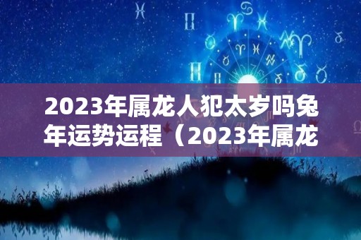 2023年属龙人犯太岁吗兔年运势运程（2023年属龙人的感情婚姻）