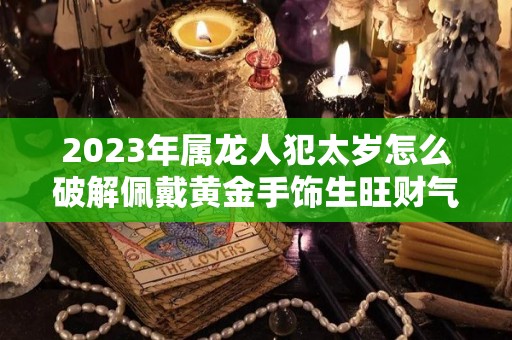 2023年属龙人犯太岁怎么破解佩戴黄金手饰生旺财气（属龙2021年犯太岁佩戴什么化解）