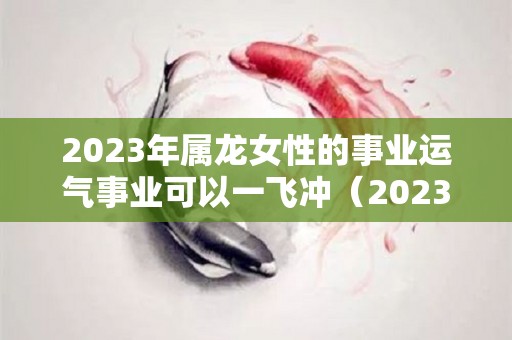 2023年属龙女性的事业运气事业可以一飞冲（2023年属龙女人的全年每月）