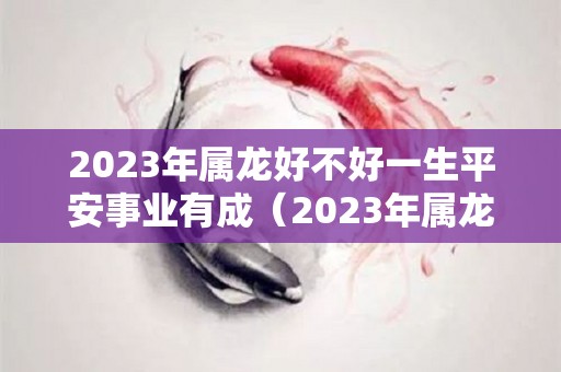 2023年属龙好不好一生平安事业有成（2023年属龙人的全年运）