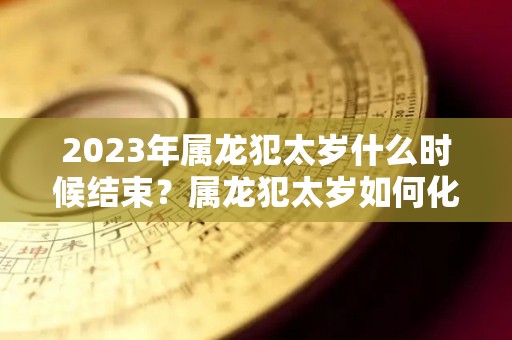 2023年属龙犯太岁什么时候结束？属龙犯太岁如何化解？（2022属龙犯太岁）