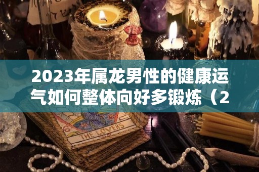 2023年属龙男性的健康运气如何整体向好多锻炼（2023年属龙运气怎样）