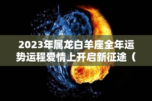 2023年属龙白羊座全年运势运程爱情上开启新征途（2021年属龙白羊女运势）