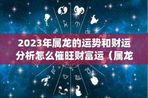 2023年属龙的运势和财运分析怎么催旺财富运（属龙2023年运势及运程_2023年属龙人的全年运势）