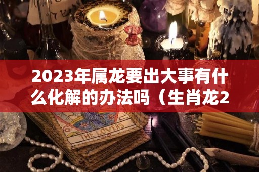 2023年属龙要出大事有什么化解的办法吗（生肖龙2023）