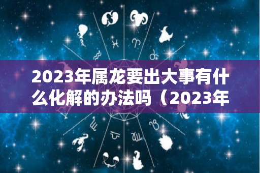 2023年属龙要出大事有什么化解的办法吗（2023年属龙好不好）