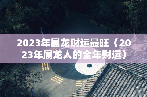 2023年属龙财运最旺（2023年属龙人的全年财运）