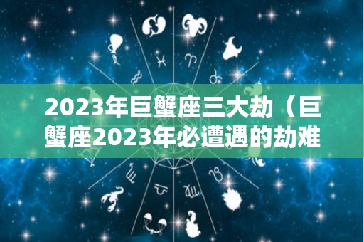 2023年巨蟹座三大劫（巨蟹座2023年必遭遇的劫难）