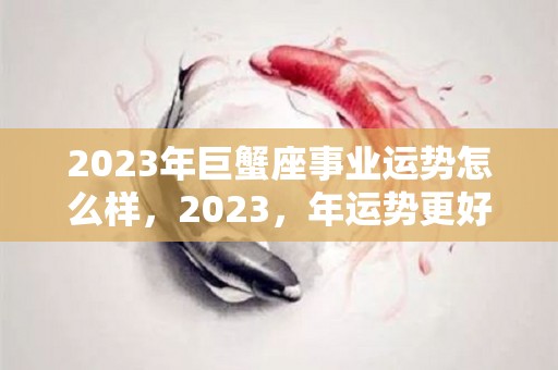 2023年巨蟹座事业运势怎么样，2023，年运势更好的属相