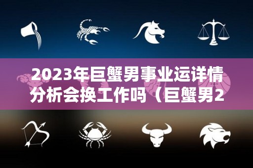 2023年巨蟹男事业运详情分析会换工作吗（巨蟹男2021年下半年感情运势）