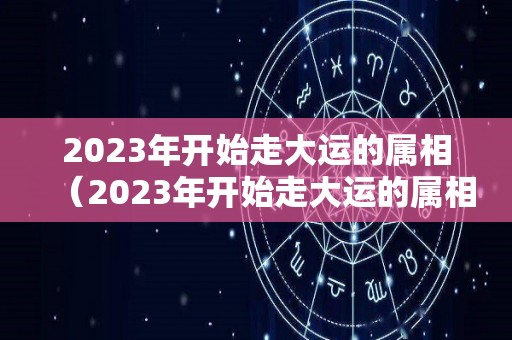 2023年开始走大运的属相（2023年开始走大运的属相有哪些）