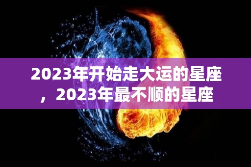 2023年开始走大运的星座，2023年最不顺的星座