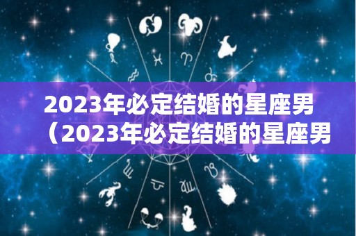 2023年必定结婚的星座男（2023年必定结婚的星座男有哪些）