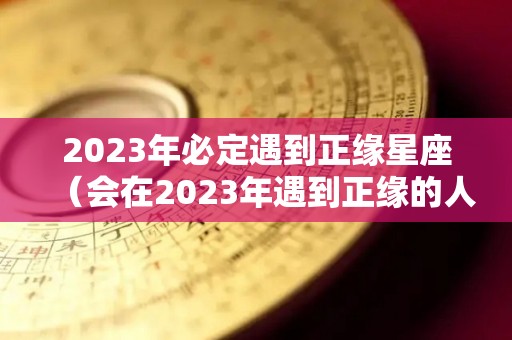 2023年必定遇到正缘星座（会在2023年遇到正缘的人）