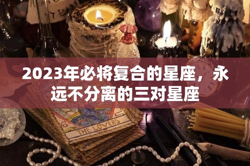 2023年必将复合的星座，永远不分离的三对星座