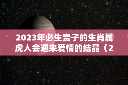 2023年必生贵子的生肖属虎人会迎来爱情的结晶（2023年虎年出生）