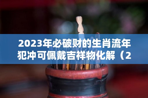 2023年必破财的生肖流年犯冲可佩戴吉祥物化解（2023年犯冲的生肖有哪些?）