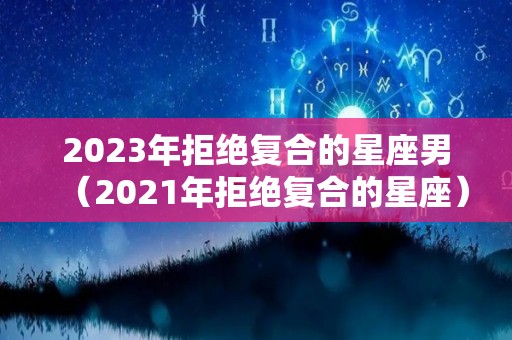 2023年拒绝复合的星座男（2021年拒绝复合的星座）