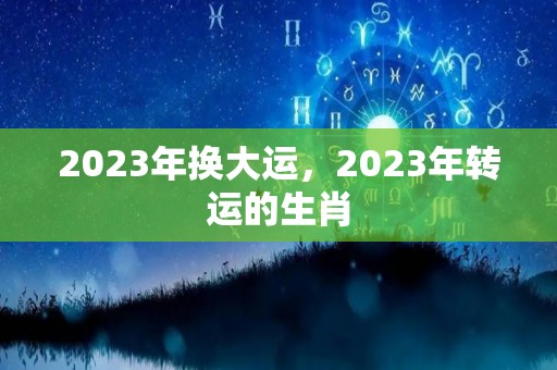 2023年换大运，2023年转运的生肖