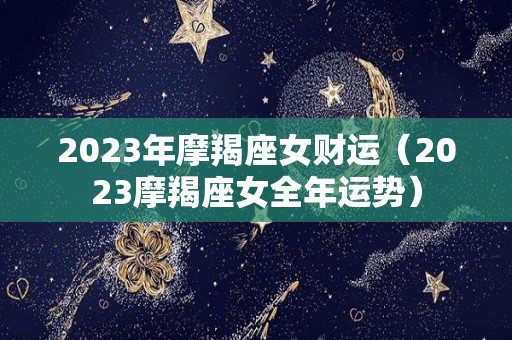 2023年摩羯座女财运（2023摩羯座女全年运势）