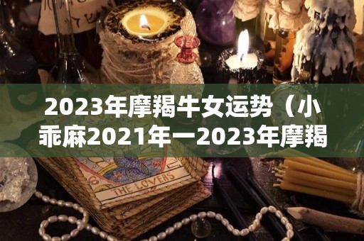 2023年摩羯牛女运势（小乖麻2021年一2023年摩羯运）