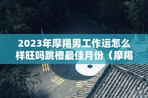 2023年摩羯男工作运怎么样旺吗跳槽最佳月份（摩羯2020到2023未来三年运势）