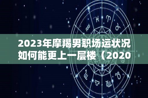 2023年摩羯男职场运状况如何能更上一层楼（2020年下半年摩羯男）