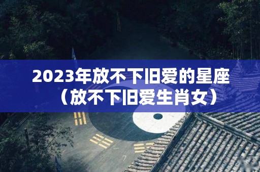 2023年放不下旧爱的星座（放不下旧爱生肖女）