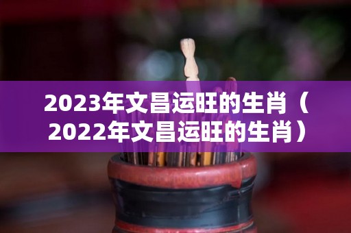 2023年文昌运旺的生肖（2022年文昌运旺的生肖）