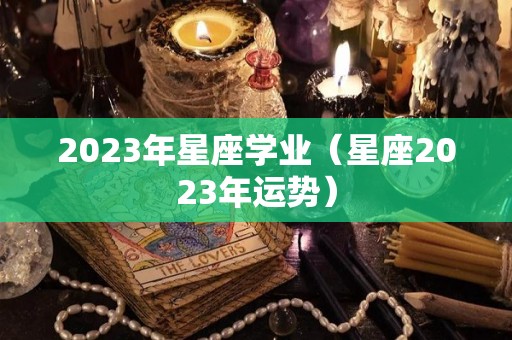 2023年星座学业（星座2023年运势）