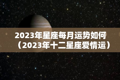 2023年星座每月运势如何（2023年十二星座爱情运）