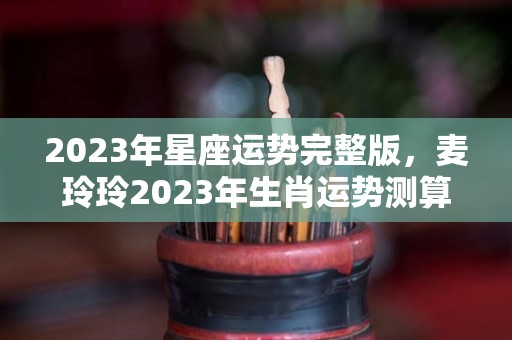 2023年星座运势完整版，麦玲玲2023年生肖运势测算