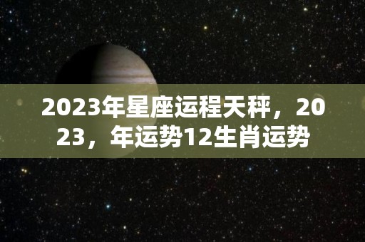 2023年星座运程天秤，2023，年运势12生肖运势