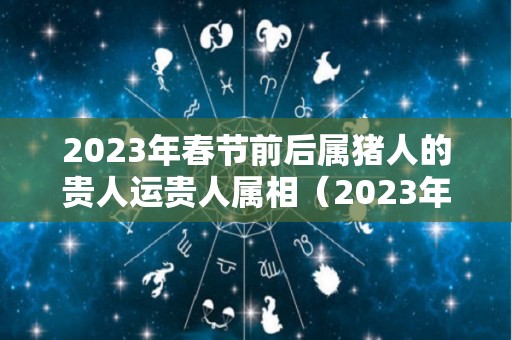 2023年春节前后属猪人的贵人运贵人属相（2023年生肖猪）