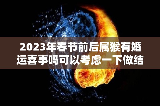 2023年春节前后属猴有婚运喜事吗可以考虑一下做结婚的准备（属猴人2023年感情）