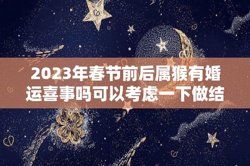 2023年春节前后属猴有婚运喜事吗可以考虑一下做结婚的准备（属猴2023年逄兔年好吗）