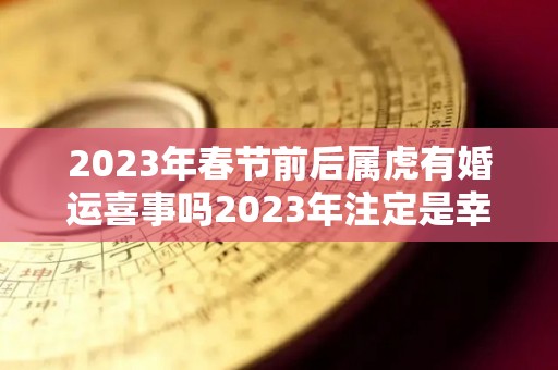 2023年春节前后属虎有婚运喜事吗2023年注定是幸福的年份（2023年属虎的适合结婚吗）
