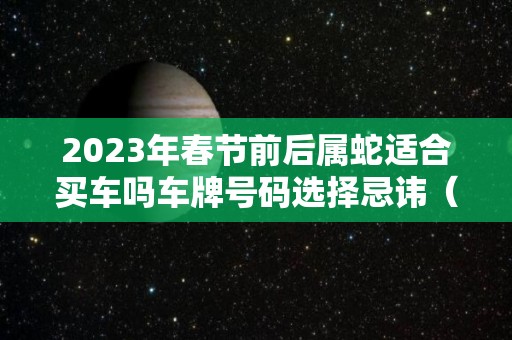 2023年春节前后属蛇适合买车吗车牌号码选择忌讳（属蛇2021年买车提车吉日良辰）