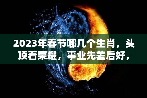 2023年春节哪几个生肖，头顶着荣耀，事业先差后好，人生先苦后甜！的简单介绍