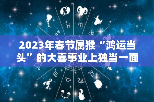 2023年春节属猴“鸿运当头”的大喜事业上独当一面（2023年属猴人的运程）