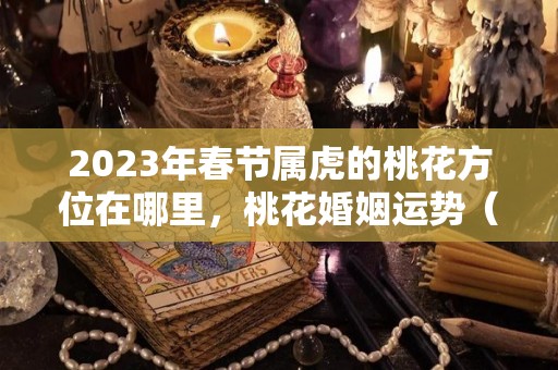 2023年春节属虎的桃花方位在哪里，桃花婚姻运势（属虎的在2023年的运势好不好呢）