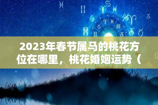 2023年春节属马的桃花方位在哪里，桃花婚姻运势（属马今年桃花运方位）