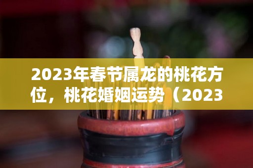 2023年春节属龙的桃花方位，桃花婚姻运势（2023年春节属龙的桃花方位,桃花婚姻运势怎么样）