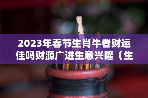 2023年春节生肖牛者财运佳吗财源广进生意兴隆（生肖牛2023年运程）
