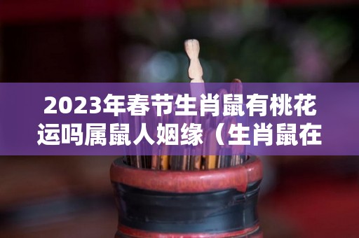 2023年春节生肖鼠有桃花运吗属鼠人姻缘（生肖鼠在2023年的运势以及注意月份）