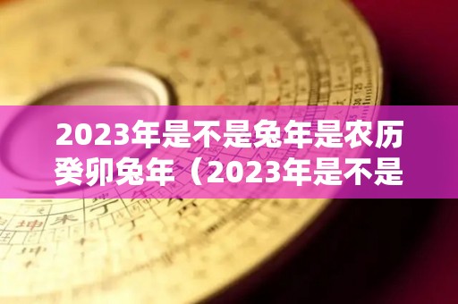 2023年是不是兔年是农历癸卯兔年（2023年是不是兔年是农历癸卯兔年呢）